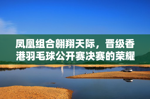 凤凰组合翱翔天际，晋级香港羽毛球公开赛决赛的荣耀之旅
