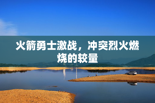 火箭勇士激战，冲突烈火燃烧的较量