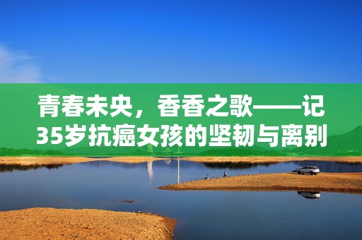 青春未央，香香之歌——记35岁抗癌女孩的坚韧与离别
