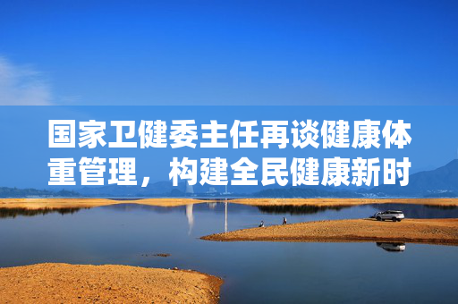 国家卫健委主任再谈健康体重管理，构建全民健康新时代的基石