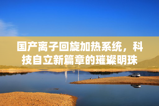 国产离子回旋加热系统，科技自立新篇章的璀璨明珠