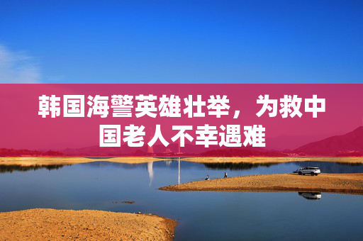 韩国海警英雄壮举，为救中国老人不幸遇难