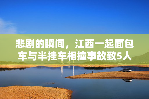 悲剧的瞬间，江西一起面包车与半挂车相撞事故致5人丧生——安全警钟再次敲响