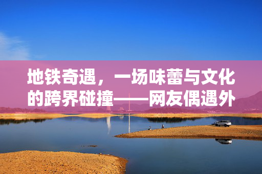 地铁奇遇，一场味蕾与文化的跨界碰撞——网友偶遇外国游客干嚼火锅底料纪实