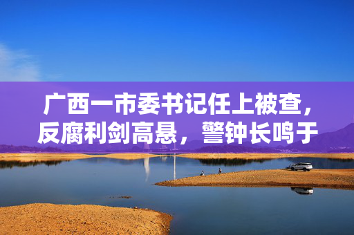 广西一市委书记任上被查，反腐利剑高悬，警钟长鸣于政坛