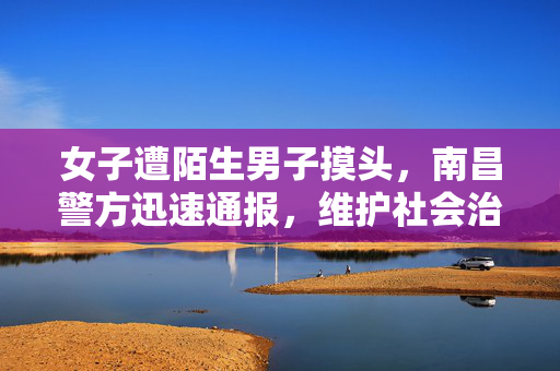 女子遭陌生男子摸头，南昌警方迅速通报，维护社会治安秩序