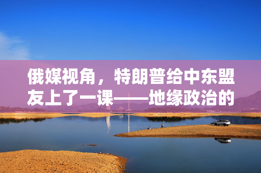 俄媒视角，特朗普给中东盟友上了一课——地缘政治的另类智慧