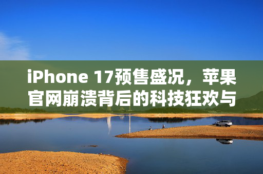 iPhone 17预售盛况，苹果官网崩溃背后的科技狂欢与市场期待