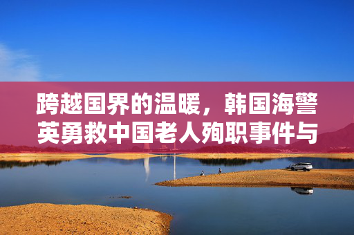 跨越国界的温暖，韩国海警英勇救中国老人殉职事件与李在明的深情发声