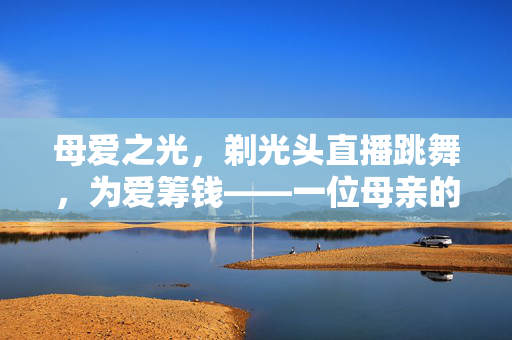 母爱之光，剃光头直播跳舞，为爱筹钱——一位母亲的不朽誓言