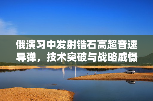 俄演习中发射锆石高超音速导弹，技术突破与战略威慑的双重展示