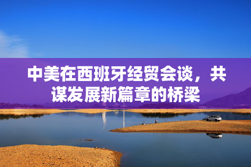 中美在西班牙经贸会谈，共谋发展新篇章的桥梁