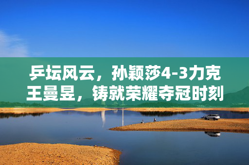 乒坛风云，孙颖莎4-3力克王曼昱，铸就荣耀夺冠时刻