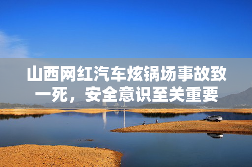 山西网红汽车炫锅场事故致一死，安全意识至关重要