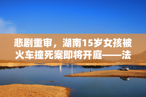 悲剧重审，湖南15岁女孩被火车撞死案即将开庭——法律与人性交织的审判