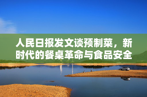 人民日报发文谈预制菜，新时代的餐桌革命与食品安全新思考