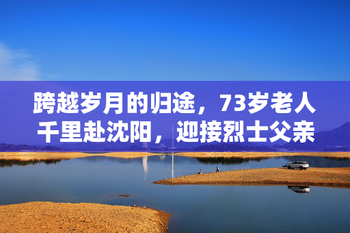 跨越岁月的归途，73岁老人千里赴沈阳，迎接烈士父亲魂归故土