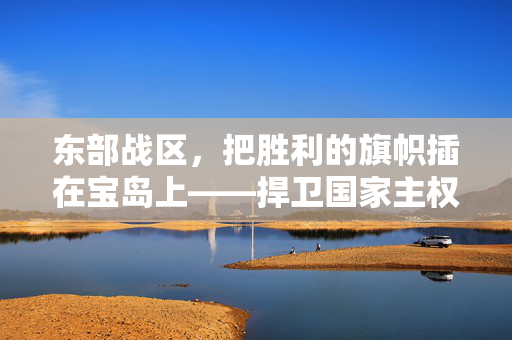 东部战区，把胜利的旗帜插在宝岛上——捍卫国家主权与领土完整的坚定决心