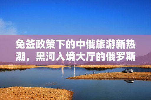 免签政策下的中俄旅游新热潮，黑河入境大厅的俄罗斯游客盛宴