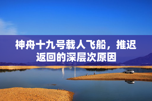 神舟十九号载人飞船，推迟返回的深层次原因