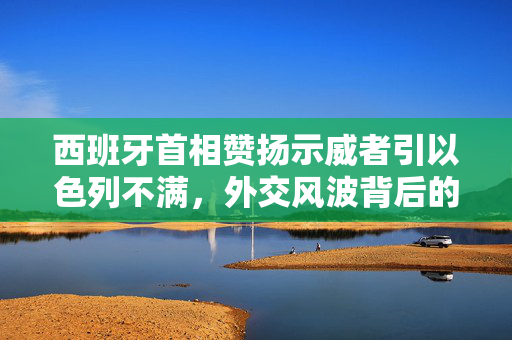 西班牙首相赞扬示威者引以色列不满，外交风波背后的复杂关系与影响