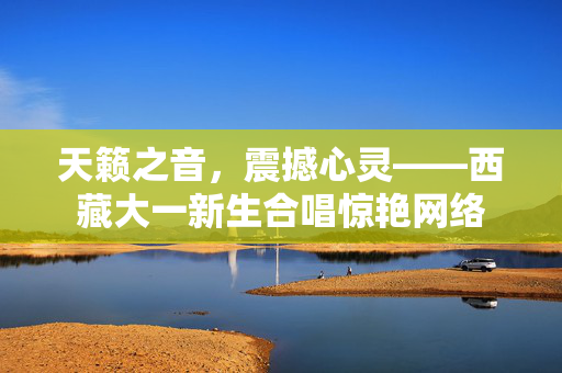天籁之音，震撼心灵——西藏大一新生合唱惊艳网络