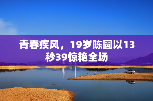 青春疾风，19岁陈圆以13秒39惊艳全场
