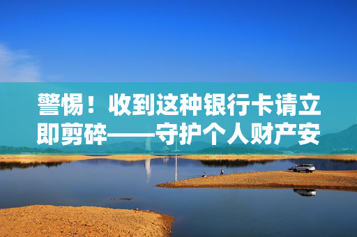 警惕！收到这种银行卡请立即剪碎——守护个人财产安全的警钟