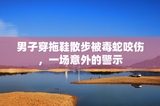 男子穿拖鞋散步被毒蛇咬伤，一场意外的警示
