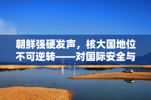 朝鲜强硬发声，核大国地位不可逆转——对国际安全与地缘政治的深远影响