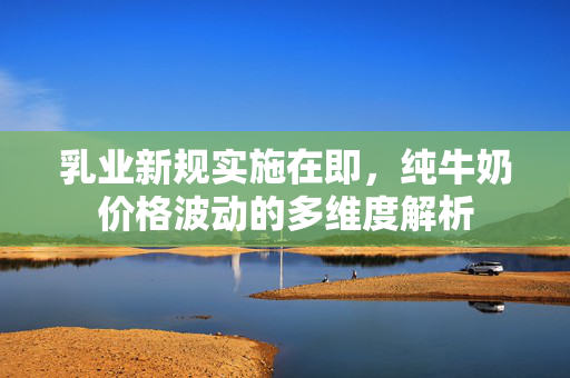 乳业新规实施在即，纯牛奶价格波动的多维度解析
