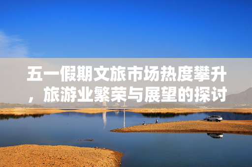 五一假期文旅市场热度攀升，旅游业繁荣与展望的探讨