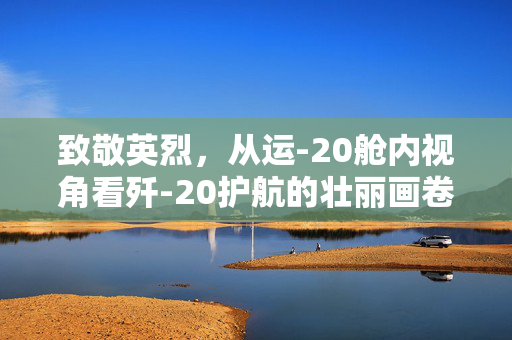 致敬英烈，从运-20舱内视角看歼-20护航的壮丽画卷