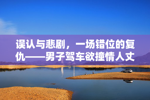 误认与悲剧，一场错位的复仇——男子驾车欲撞情人丈夫，却意外酿成他人悲剧