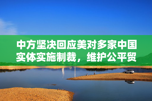 中方坚决回应美对多家中国实体实施制裁，维护公平贸易与国家安全