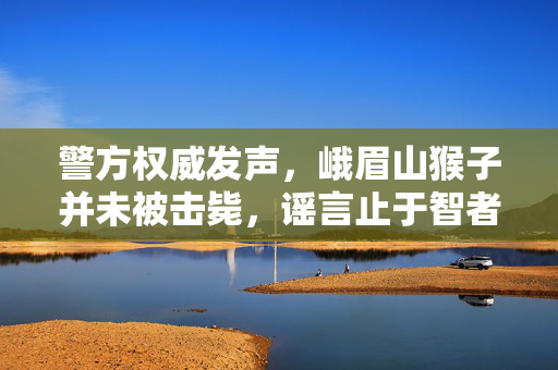 警方权威发声，峨眉山猴子并未被击毙，谣言止于智者
