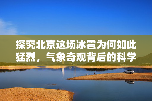 探究北京这场冰雹为何如此猛烈，气象奇观背后的科学解析