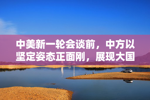 中美新一轮会谈前，中方以坚定姿态正面刚，展现大国担当与智慧