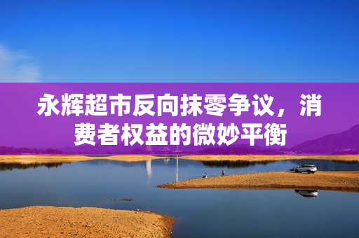 永辉超市反向抹零争议，消费者权益的微妙平衡