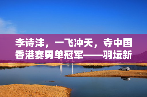 李诗沣，一飞冲天，夺中国香港赛男单冠军——羽坛新星的璀璨时刻