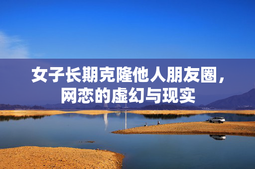 女子长期克隆他人朋友圈，网恋的虚幻与现实