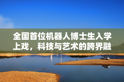 全国首位机器人博士生入学上戏，科技与艺术的跨界融合新篇章