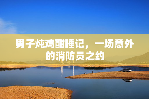 男子炖鸡酣睡记，一场意外的消防员之约