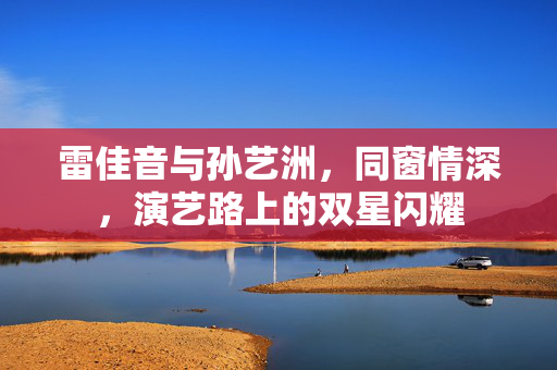 雷佳音与孙艺洲，同窗情深，演艺路上的双星闪耀