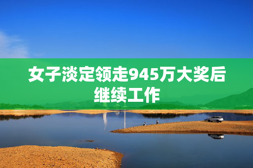 女子淡定领走945万大奖后继续工作