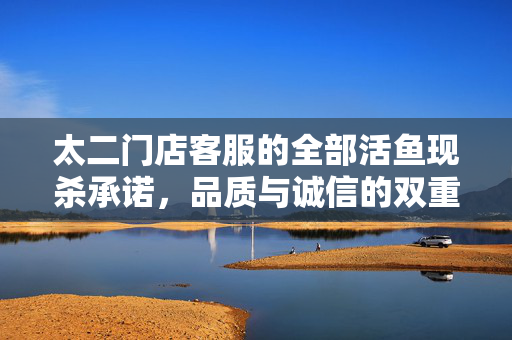 太二门店客服的全部活鱼现杀承诺，品质与诚信的双重保障