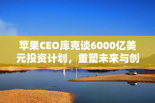 苹果CEO库克谈6000亿美元投资计划，重塑未来与创造就业的宏伟蓝图