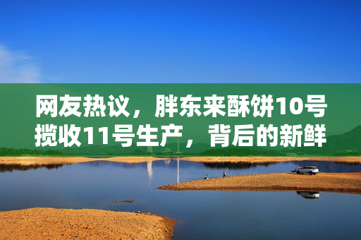 网友热议，胖东来酥饼10号揽收11号生产，背后的新鲜与速度