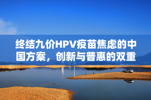 终结九价HPV疫苗焦虑的中国方案，创新与普惠的双重路径