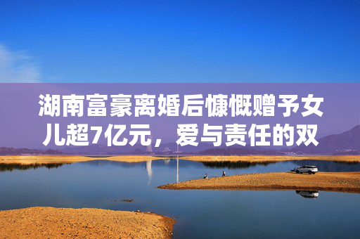 湖南富豪离婚后慷慨赠予女儿超7亿元，爱与责任的双重考量